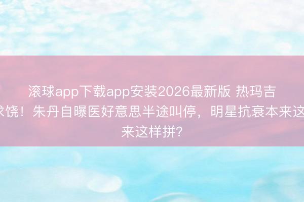 滚球app下载app安装2026最新版 热玛吉疼到求饶！朱丹自曝医好意思半途叫停，明星抗衰本来这样拼？