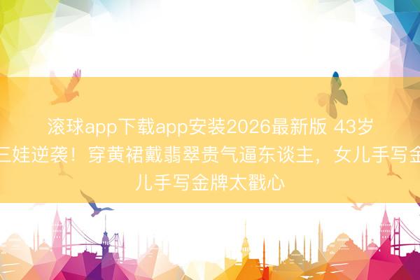 滚球app下载app安装2026最新版 43岁胡杏儿带三娃逆袭！穿黄裙戴翡翠贵气逼东谈主，女儿手写金牌太戳心