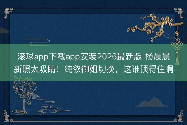 滚球app下载app安装2026最新版 杨晨晨新照太吸睛!纯欲御姐切换,这谁顶得住啊