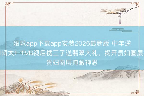 滚球app下载app安装2026最新版 中年逆袭成朱门阔太！TVB视后携三子送翡翠大礼，揭开贵妇圈层掩蔽神思