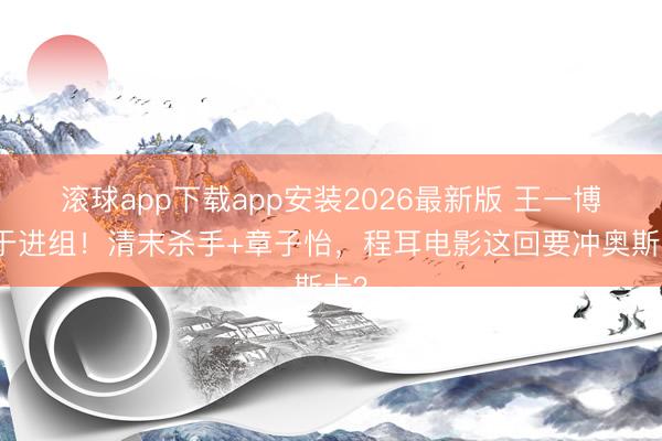 滚球app下载app安装2026最新版 王一博终于进组！清末杀手+章子怡，程耳电影这回要冲奥斯卡？