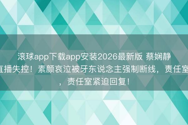 滚球app下载app安装2026最新版 蔡娴静半夜醉酒直播失控！素颜哀泣被牙东说念主强制断线，责任室紧迫回复！