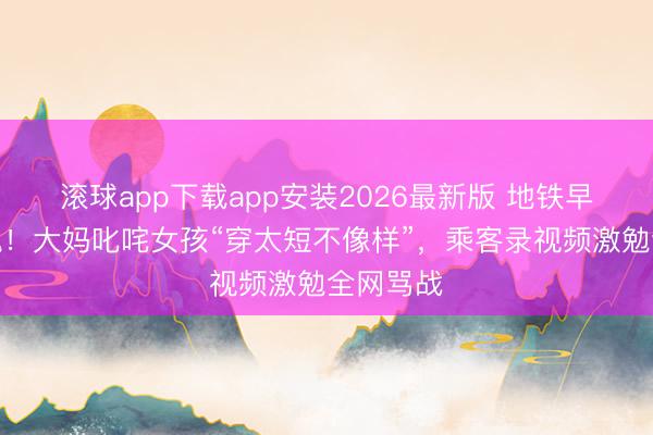滚球app下载app安装2026最新版 地铁早岑岭惊魂！大妈叱咤女孩“穿太短不像样”，乘客录视频激勉全网骂战