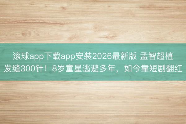 滚球app下载app安装2026最新版 孟智超植发缝300针！8岁童星逃避多年，如今靠短剧翻红