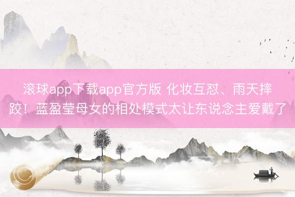 滚球app下载app官方版 化妆互怼、雨天摔跤！蓝盈莹母女的相处模式太让东说念主爱戴了