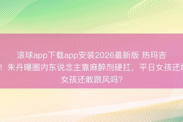 滚球app下载app安装2026最新版 热玛吉疼到求饶！朱丹曝圈内东说念主靠麻醉剂硬扛，平日女孩还敢跟风吗？