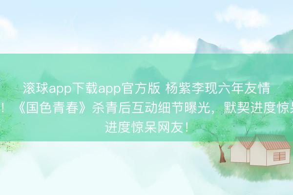 滚球app下载app官方版 杨紫李现六年友情再升温！《国色青春》杀青后互动细节曝光，默契进度惊呆网友！