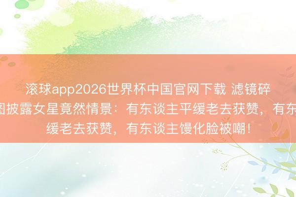 滚球app2026世界杯中国官网下载 滤镜碎了一地！红毯生图披露女星竟然情景：有东谈主平缓老去获赞，有东谈主馒化脸被嘲！