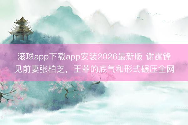 滚球app下载app安装2026最新版 谢霆锋见前妻张柏芝，王菲的底气和形式碾压全网