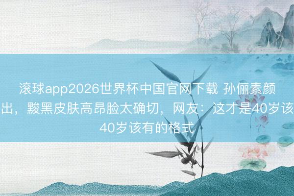 滚球app2026世界杯中国官网下载 孙俪素颜赶工照流出，黢黑皮肤高昂脸太确切，网友：这才是40岁该有的格式