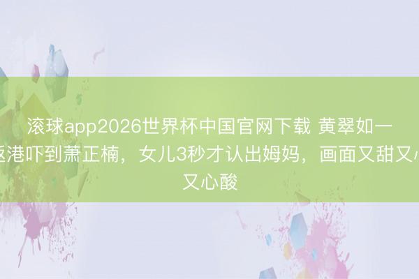 滚球app2026世界杯中国官网下载 黄翠如一刹返港吓到萧正楠,女儿3秒才认出姆妈,画面又甜又心酸