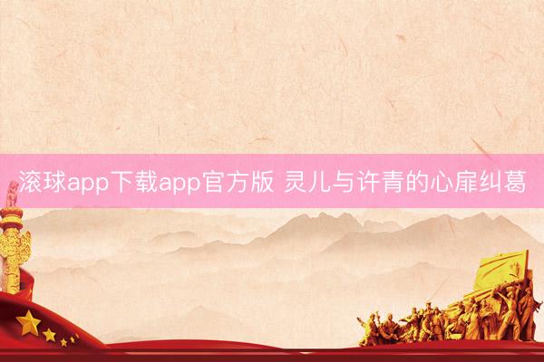 滚球app下载app官方版 灵儿与许青的心扉纠葛
