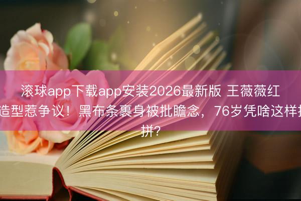 滚球app下载app安装2026最新版 王薇薇红毯造型惹争议！黑布条裹身被批瞻念，76岁凭啥这样拼？