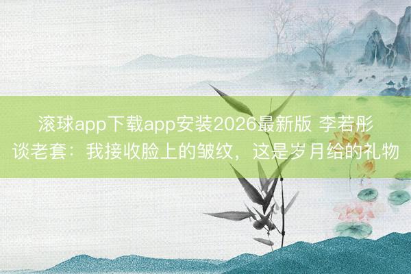 滚球app下载app安装2026最新版 李若彤谈老套：我接收脸上的皱纹，这是岁月给的礼物