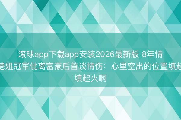 滚球app下载app安装2026最新版 8年情断！港姐冠军仳离富豪后首谈情伤：心里空出的位置填起火啊