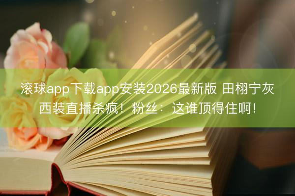 滚球app下载app安装2026最新版 田栩宁灰西装直播杀疯！粉丝：这谁顶得住啊！