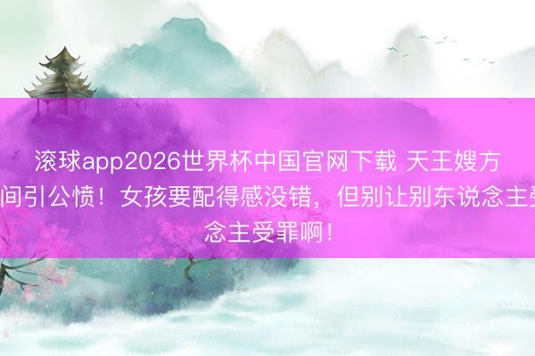 滚球app2026世界杯中国官网下载 天王嫂方媛住单间引公愤!女孩要配得感没错,但别让别东说念主受罪啊!