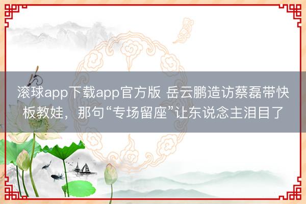 滚球app下载app官方版 岳云鹏造访蔡磊带快板教娃,那句“专场留座”让东说念主泪目了
