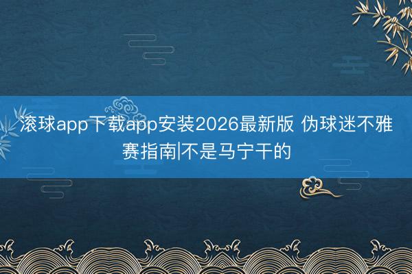 滚球app下载app安装2026最新版 伪球迷不雅赛指南|不是马宁干的