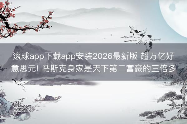 滚球app下载app安装2026最新版 超万亿好意思元! 马斯克身家是天下第二富豪的三倍多