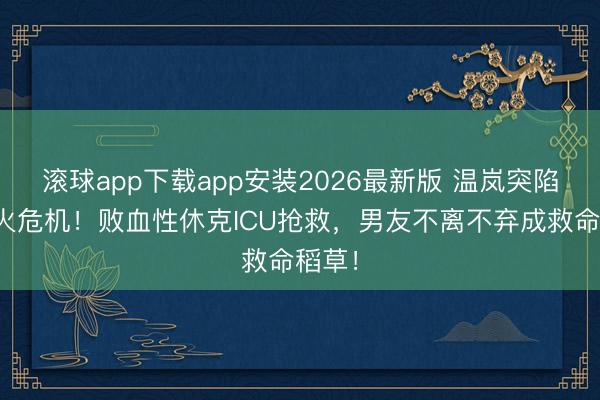 滚球app下载app安装2026最新版 温岚突陷存一火危机！败血性休克ICU抢救，男友不离不弃成救命稻草！
