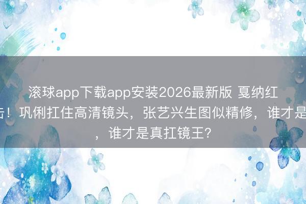 滚球app下载app安装2026最新版 戛纳红毯生图直击！巩俐扛住高清镜头，张艺兴生图似精修，谁才是真扛镜王？