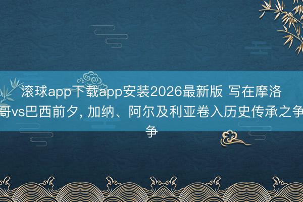 滚球app下载app安装2026最新版 写在摩洛哥vs巴西前夕, 加纳、阿尔及利亚卷入历史传承之争
