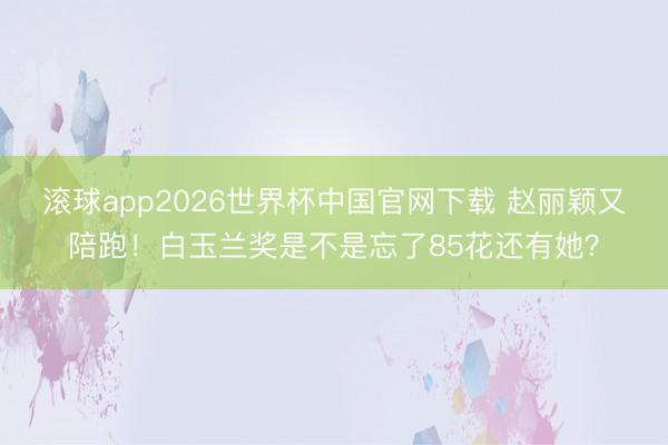滚球app2026世界杯中国官网下载 赵丽颖又陪跑！白玉兰奖是不是忘了85花还有她？
