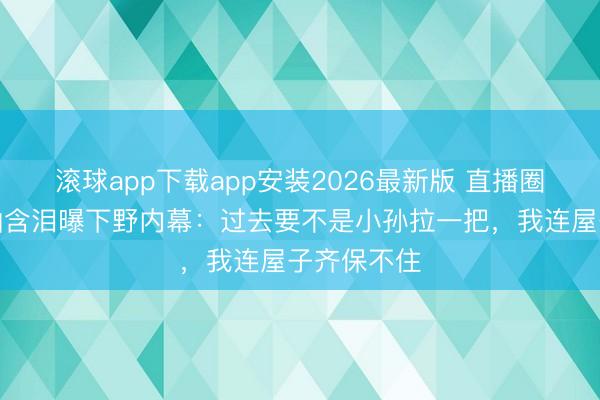 滚球app下载app安装2026最新版 直播圈地震！中灿含泪曝下野内幕：过去要不是小孙拉一把，我连屋子齐保不住