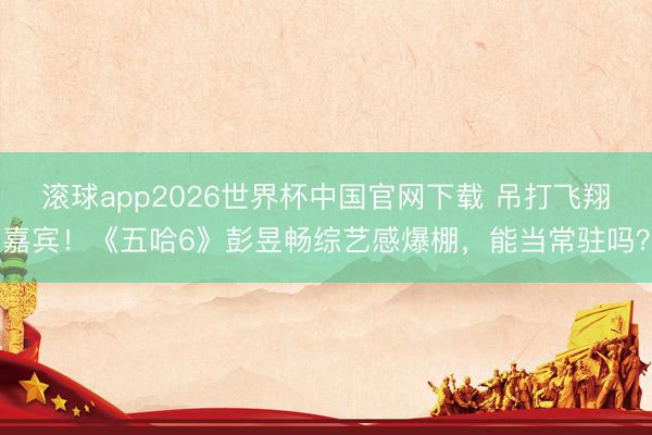 滚球app2026世界杯中国官网下载 吊打飞翔嘉宾！《五哈6》彭昱畅综艺感爆棚，能当常驻吗？