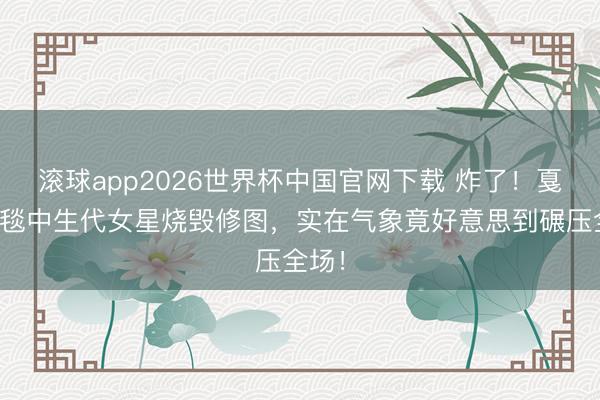滚球app2026世界杯中国官网下载 炸了！戛纳红毯中生代女星烧毁修图，实在气象竟好意思到碾压全场！