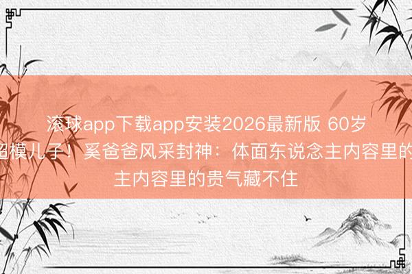 滚球app下载app安装2026最新版 60岁站C位碾压超模儿子！奚爸爸风采封神：体面东说念主内容里的贵气藏不住