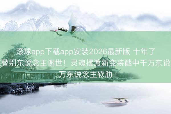 滚球app下载app安装2026最新版 十年了，他还在替别东说念主谢世！灵魂摆渡新变装戳中千万东说念主软肋