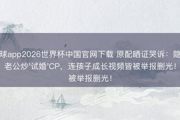 滚球app2026世界杯中国官网下载 原配晒证哭诉：隐婚老公炒'试婚'CP，连孩子成长视频皆被举报删光！