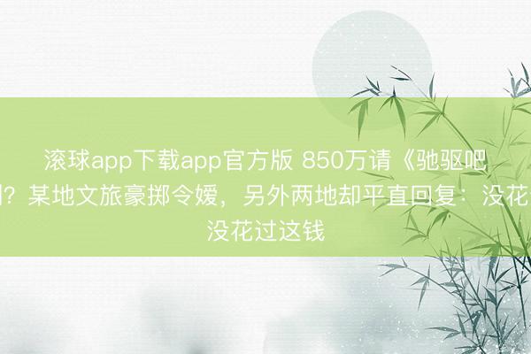 滚球app下载app官方版 850万请《驰驱吧》录制？某地文旅豪掷令嫒，另外两地却平直回复：没花过这钱