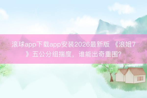 滚球app下载app安装2026最新版 《浪姐7》五公分组揣度，谁能出奇重围？