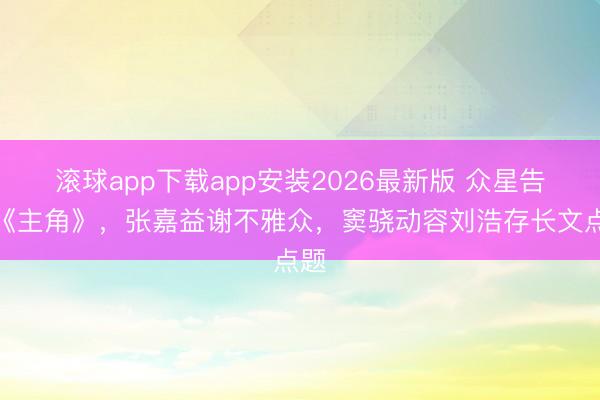滚球app下载app安装2026最新版 众星告别《主角》，张嘉益谢不雅众，窦骁动容刘浩存长文点题