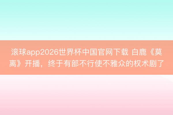 滚球app2026世界杯中国官网下载 白鹿《莫离》开播，终于有部不行使不雅众的权术剧了