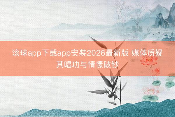 滚球app下载app安装2026最新版 媒体质疑其唱功与情愫破钞