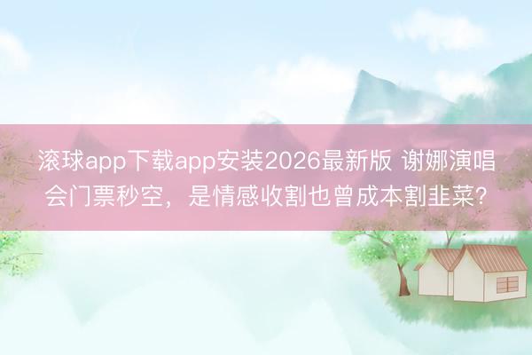 滚球app下载app安装2026最新版 谢娜演唱会门票秒空，是情感收割也曾成本割韭菜？