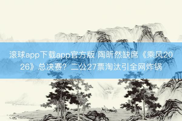 滚球app下载app官方版 陶昕然缺席《乘风2026》总决赛？二公27票淘汰引全网炸锅