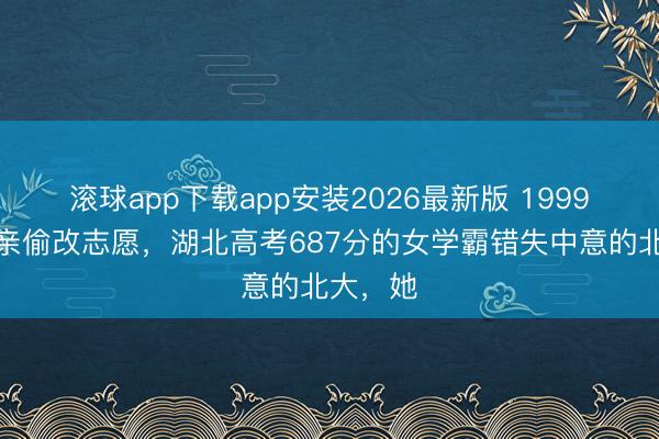 滚球app下载app安装2026最新版 1999年被父亲偷改志愿，湖北高考687分的女学霸错失中意的北大，她