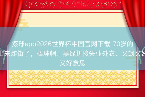 滚球app2026世界杯中国官网下载 70岁的叶童出来炸街了，棒球帽、黑绿拼接失业外衣、又飒又好意思