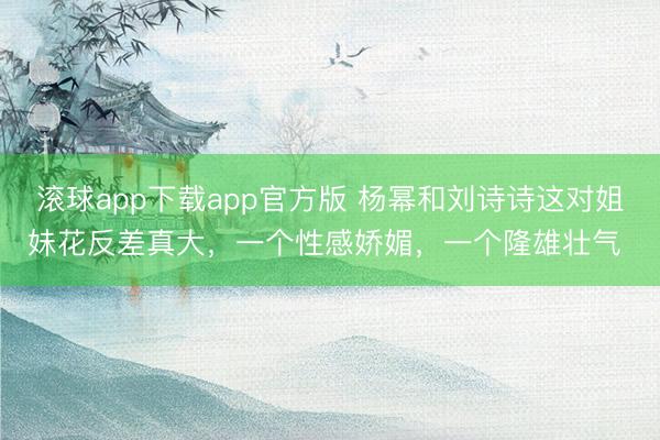 滚球app下载app官方版 杨幂和刘诗诗这对姐妹花反差真大，一个性感娇媚，一个隆雄壮气 ​