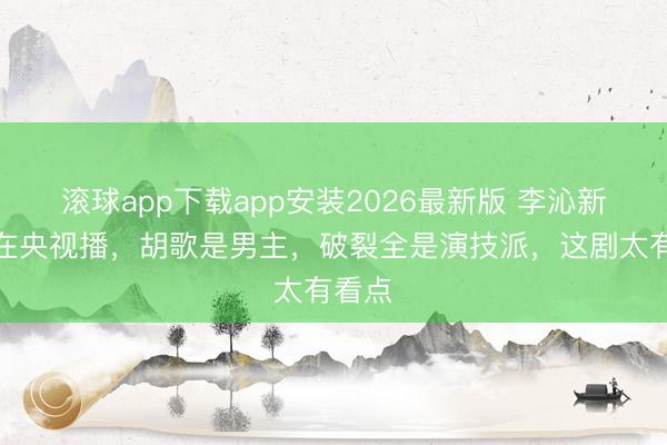 滚球app下载app安装2026最新版 李沁新剧要在央视播，胡歌是男主，破裂全是演技派，这剧太有看点