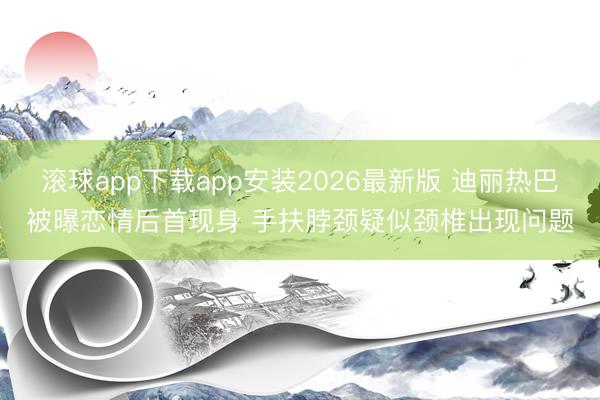 滚球app下载app安装2026最新版 迪丽热巴被曝恋情后首现身 手扶脖颈疑似颈椎出现问题