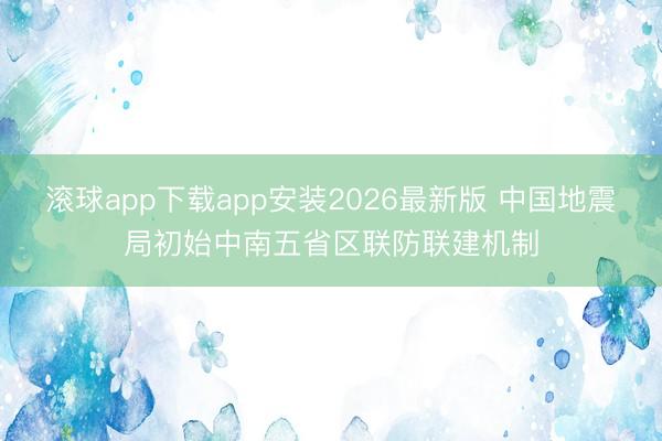 滚球app下载app安装2026最新版 中国地震局初始中南五省区联防联建机制