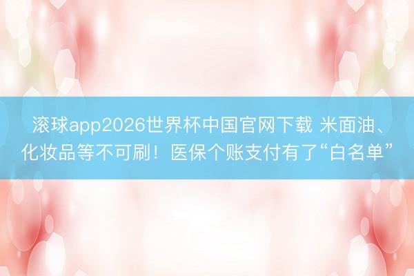 滚球app2026世界杯中国官网下载 米面油、化妆品等不可刷！医保个账支付有了“白名单”