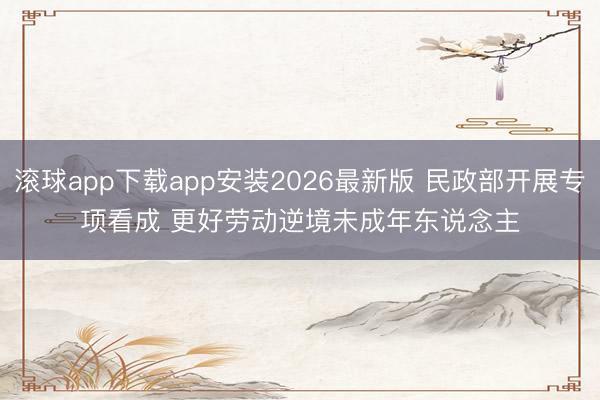 滚球app下载app安装2026最新版 民政部开展专项看成 更好劳动逆境未成年东说念主