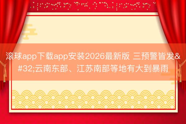 滚球app下载app安装2026最新版 三预警皆发 云南东部、江苏南部等地有大到暴雨